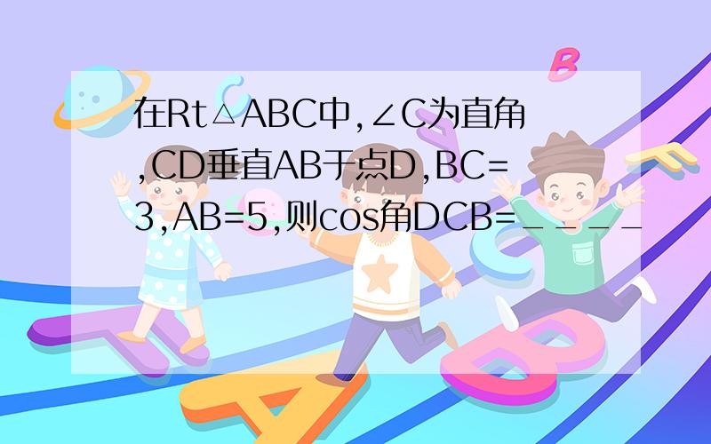 在Rt△ABC中,∠C为直角,CD垂直AB于点D,BC=3,AB=5,则cos角DCB=____