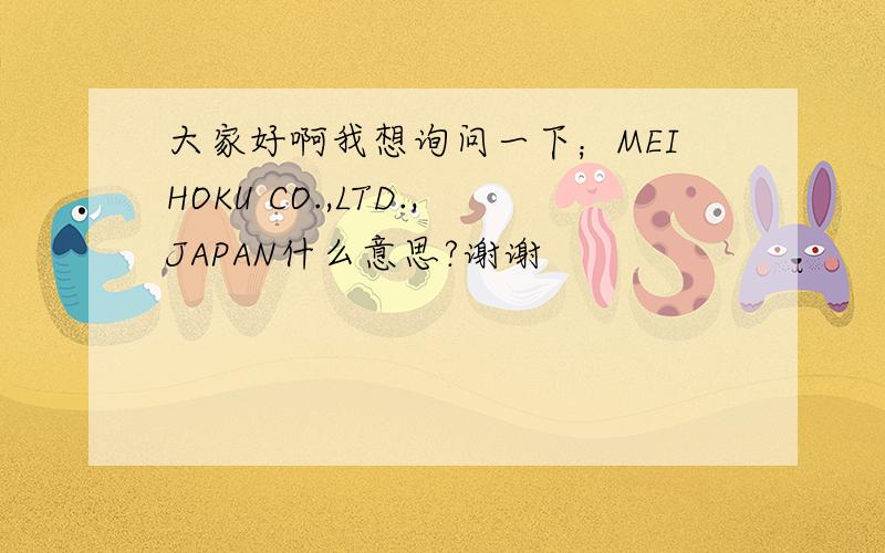 大家好啊我想询问一下；MEIHOKU CO.,LTD.,JAPAN什么意思?谢谢