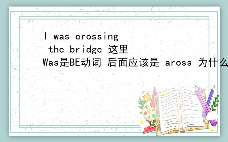 I was crossing the bridge 这里Was是BE动词 后面应该是 aross 为什么这里用 Cros