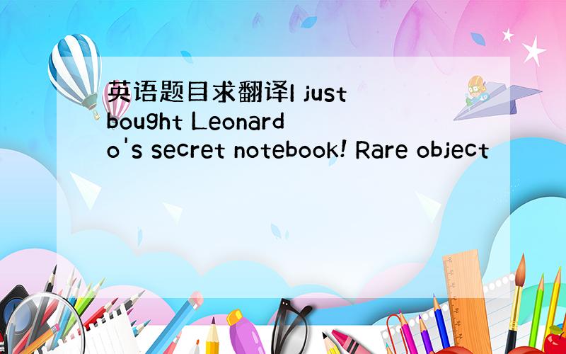 英语题目求翻译I just bought Leonardo's secret notebook! Rare object