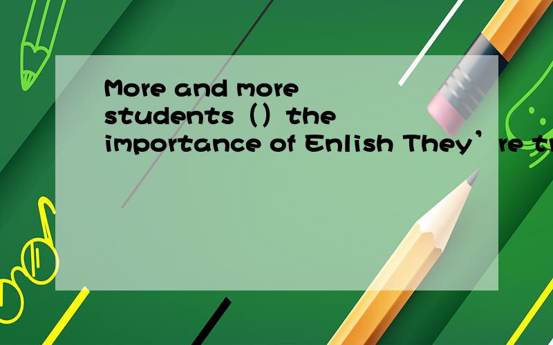 More and more students（）the importance of Enlish They’re try