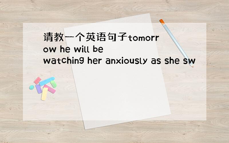 请教一个英语句子tomorrow he will be watching her anxiously as she sw