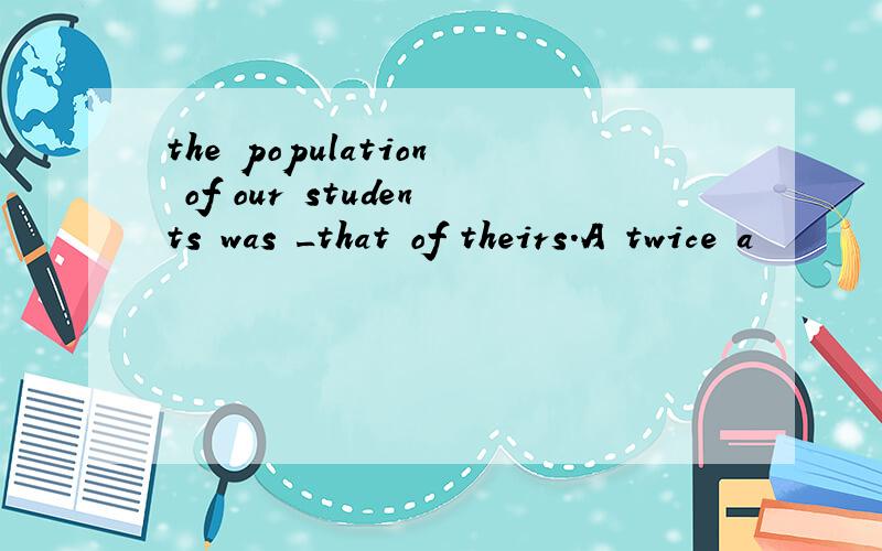 the population of our students was _that of theirs.A twice a