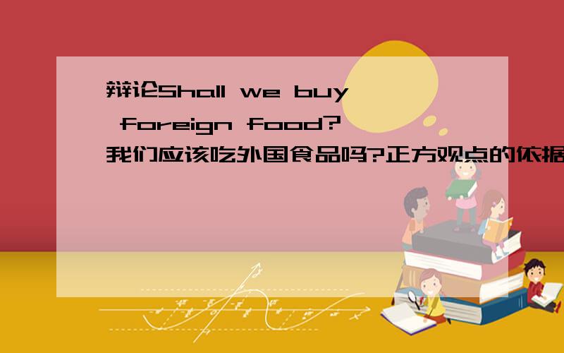辩论Shall we buy foreign food?我们应该吃外国食品吗?正方观点的依据.用英语说.快,好的追分
