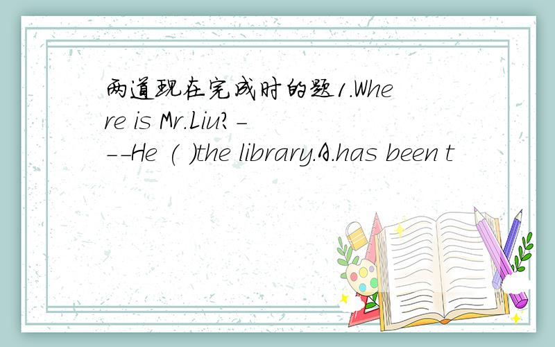 两道现在完成时的题1.Where is Mr.Liu?---He ( )the library.A.has been t