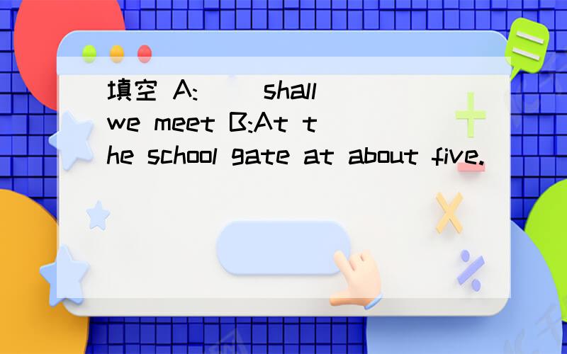 填空 A:( )shall we meet B:At the school gate at about five.