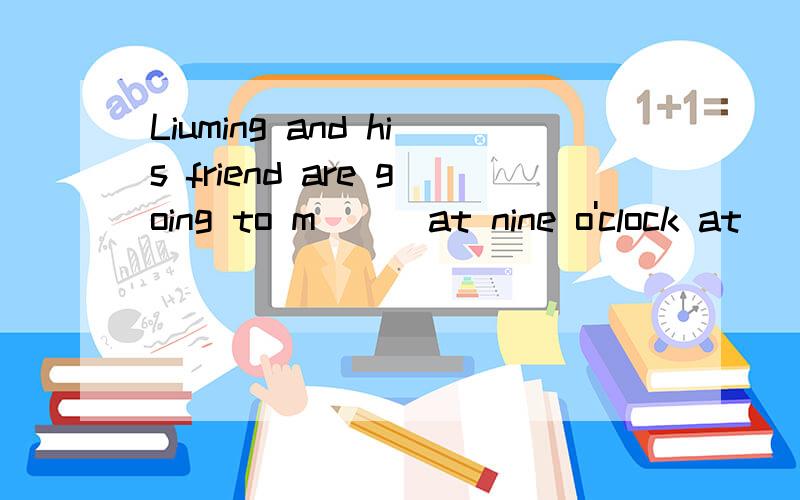 Liuming and his friend are going to m( ) at nine o'clock at