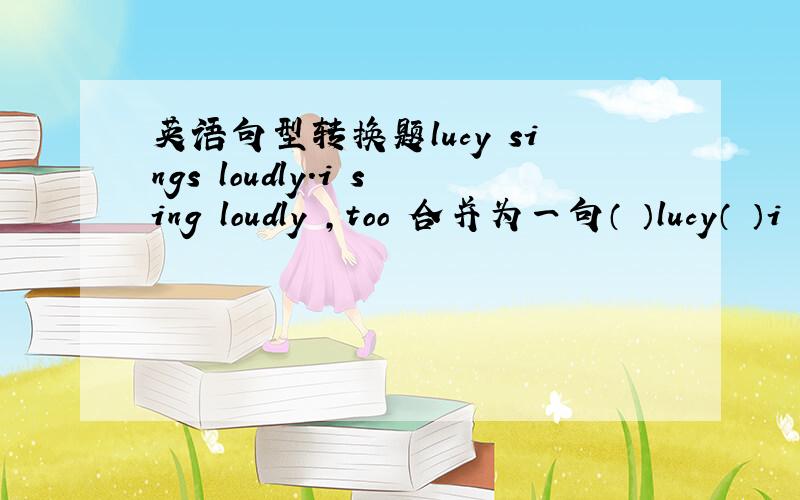 英语句型转换题lucy sings loudly.i sing loudly ,too 合并为一句（ ）lucy（ ）i