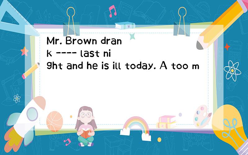 Mr. Brown drank ---- last night and he is ill today. A too m