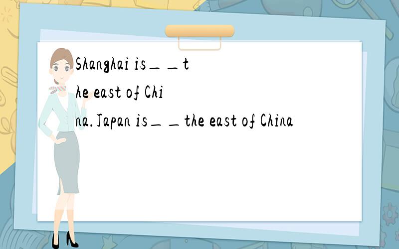 Shanghai is__the east of China.Japan is__the east of China