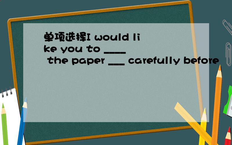 单项选择I would like you to ____ the paper ___ carefully before
